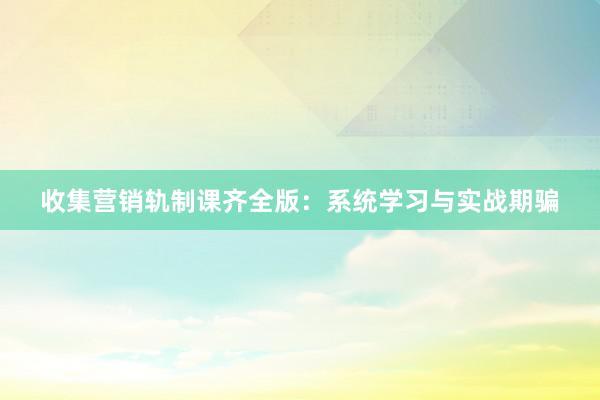 收集营销轨制课齐全版：系统学习与实战期骗