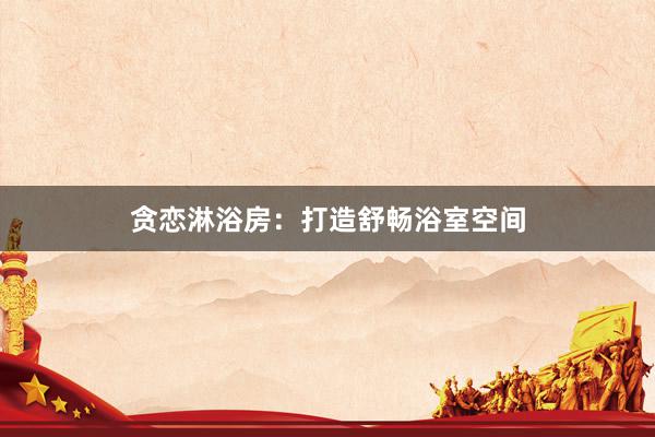 贪恋淋浴房：打造舒畅浴室空间